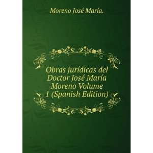 Obras JurÃ­dicas Del Doctor JosÃ© MarÃ­a Moreno.  , Volume 1 