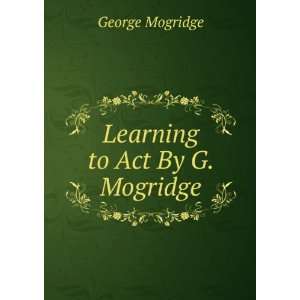 Learning to Act By G. Mogridge. George Mogridge Books
